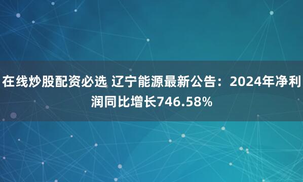 在线炒股配资必选 辽宁能源最新公告：2024年净利润同比增长746.58%