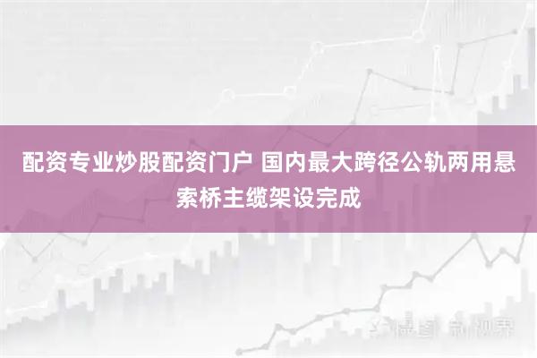 配资专业炒股配资门户 国内最大跨径公轨两用悬索桥主缆架设完成