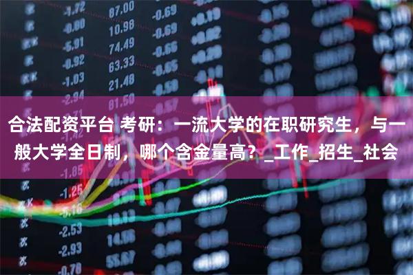 合法配资平台 考研：一流大学的在职研究生，与一般大学全日制，哪个含金量高？_工作_招生_社会