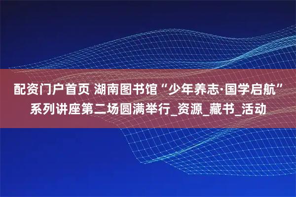 配资门户首页 湖南图书馆“少年养志·国学启航”系列讲座第二场圆满举行_资源_藏书_活动