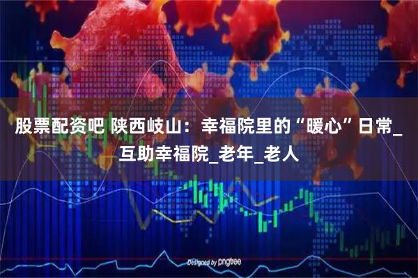 股票配资吧 陕西岐山：幸福院里的“暖心”日常_互助幸福院_老年_老人