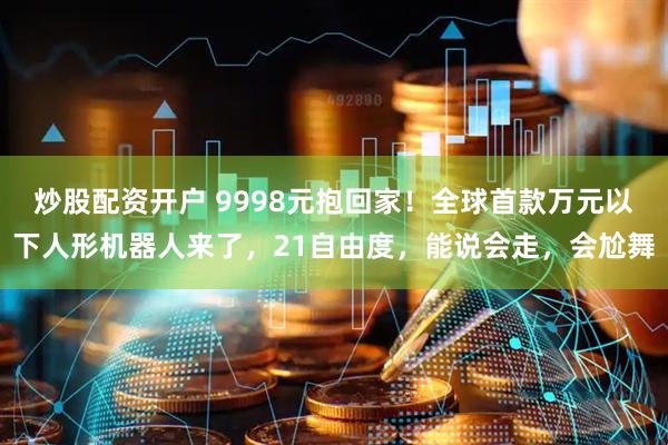 炒股配资开户 9998元抱回家！全球首款万元以下人形机器人来了，21自由度，能说会走，会尬舞