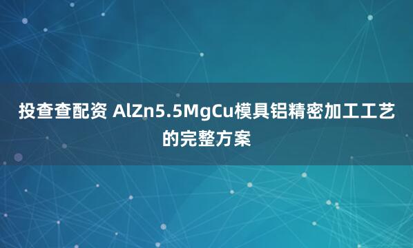 投查查配资 AlZn5.5MgCu模具铝精密加工工艺的完整方案