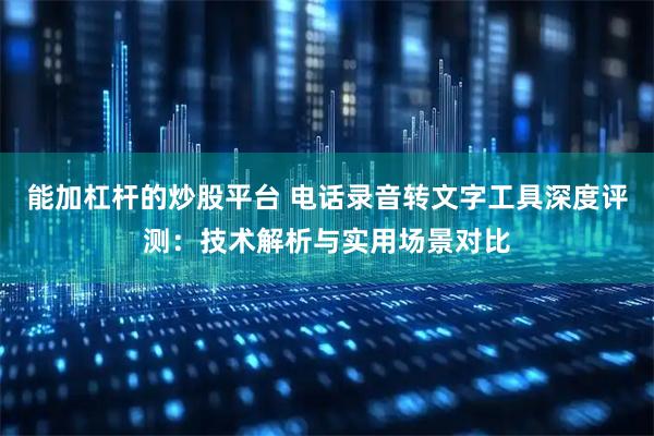能加杠杆的炒股平台 电话录音转文字工具深度评测：技术解析与实用场景对比