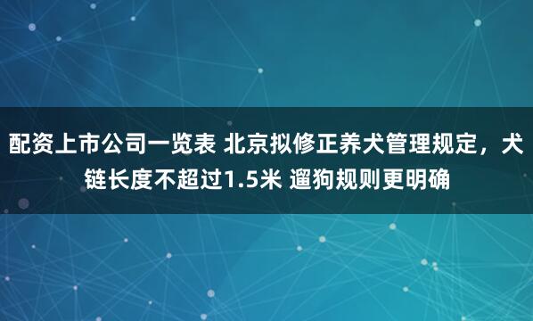 配资上市公司一览表 北京拟修正养犬管理规定，犬链长度不超过1.5米 遛狗规则更明确