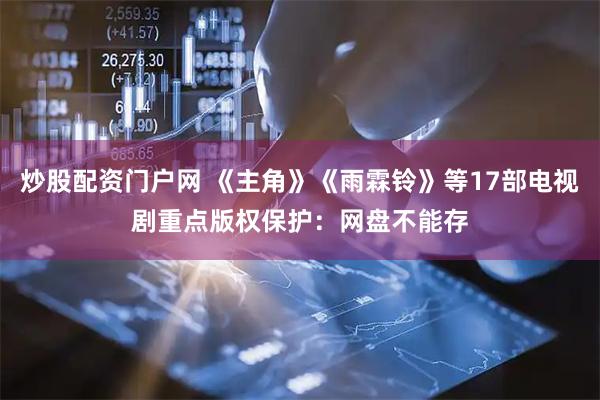 炒股配资门户网 《主角》《雨霖铃》等17部电视剧重点版权保护：网盘不能存