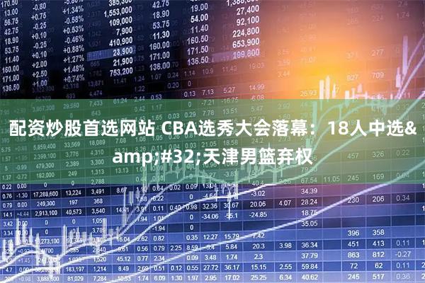 配资炒股首选网站 CBA选秀大会落幕：18人中选 天津男篮弃权