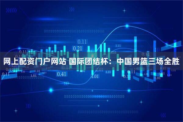 网上配资门户网站 国际团结杯：中国男篮三场全胜